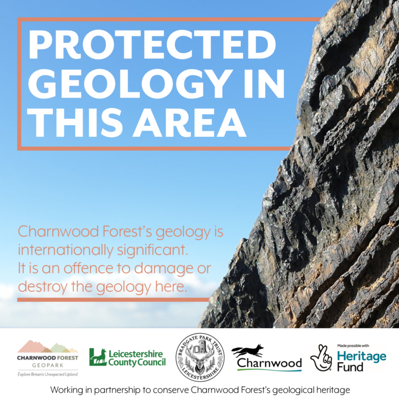 Geoconservation Posters saying "Protected Geology in This Area. Charnwood Forest's geology is international significant. It is an offence to damage or destroy the geology here. Working in partnership to conserve Charnwood Forest's geological heritage". There is an image of some rock layers and the logos of the Geopark, Leicestershire County Council, Charnwood Borough Council, Bradgate Park Trust, and the National Lottery Heritage Fund.